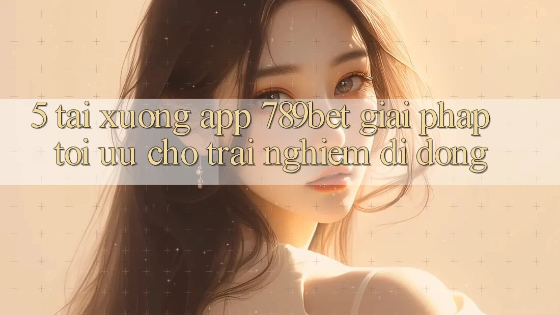 5. Tải xuống App 789bet - Giải Pháp Tối Ưu Cho Trải Nghiệm Di Động