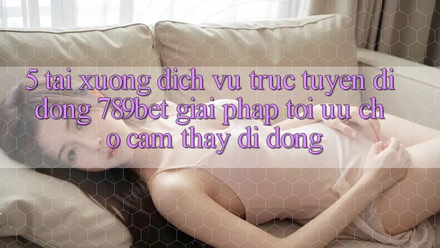 5. Tải xuống Dịch vụ trực tuyến di động 789bet - Giải Pháp Tối Ưu Cho Cảm thấy Di Động