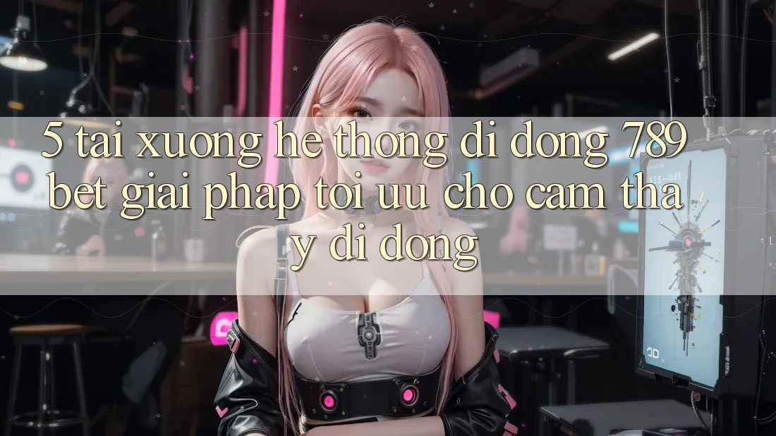 5. Tải xuống Hệ thống di động 789bet - Giải Pháp Tối Ưu Cho Cảm thấy Di Động