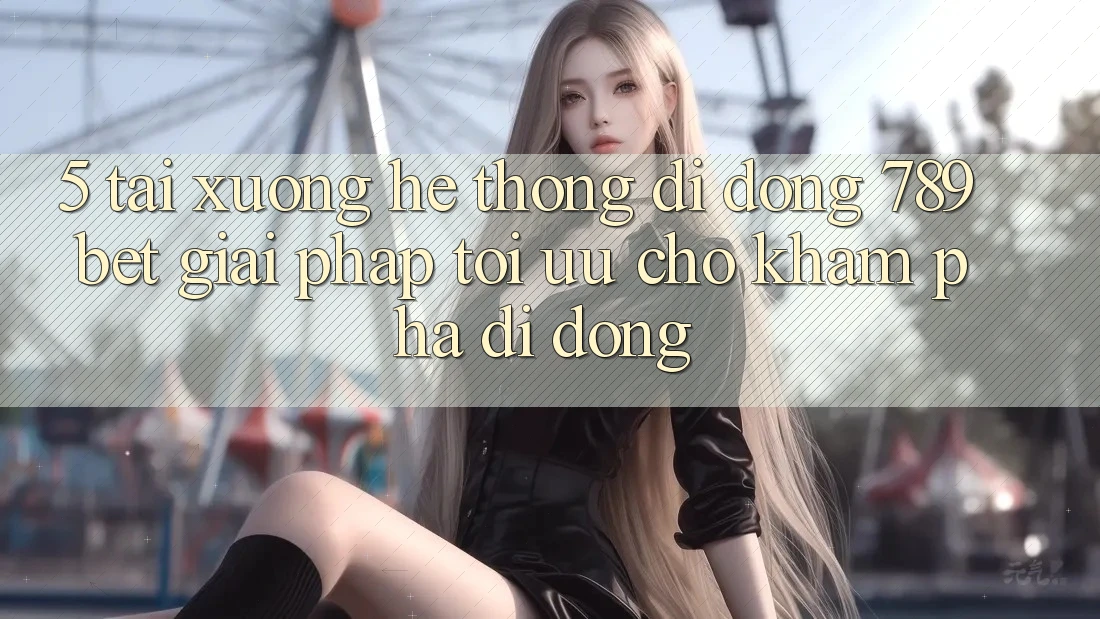 5. Tải xuống Hệ thống di động 789bet - Giải Pháp Tối Ưu Cho Khám phá Di Động
