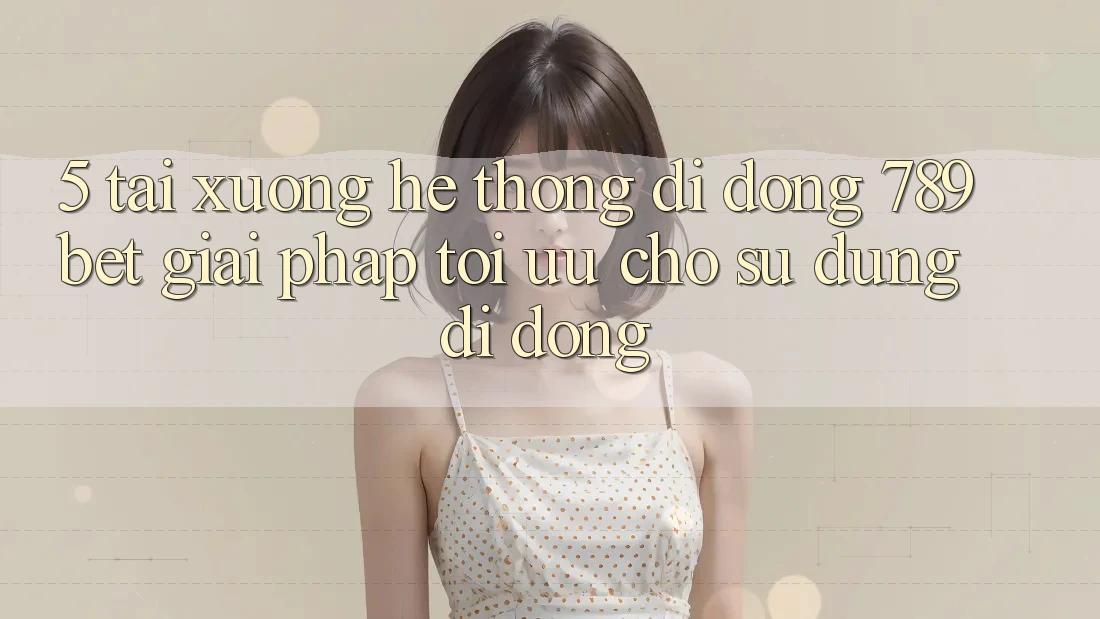 5. Tải xuống Hệ thống di động 789bet - Giải Pháp Tối Ưu Cho Sử dụng Di Động