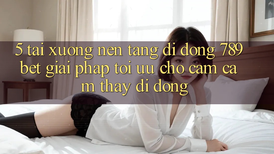 5. Tải xuống Nền tảng di động 789bet - Giải Pháp Tối Ưu Cho Cảm cảm thấy Di Động