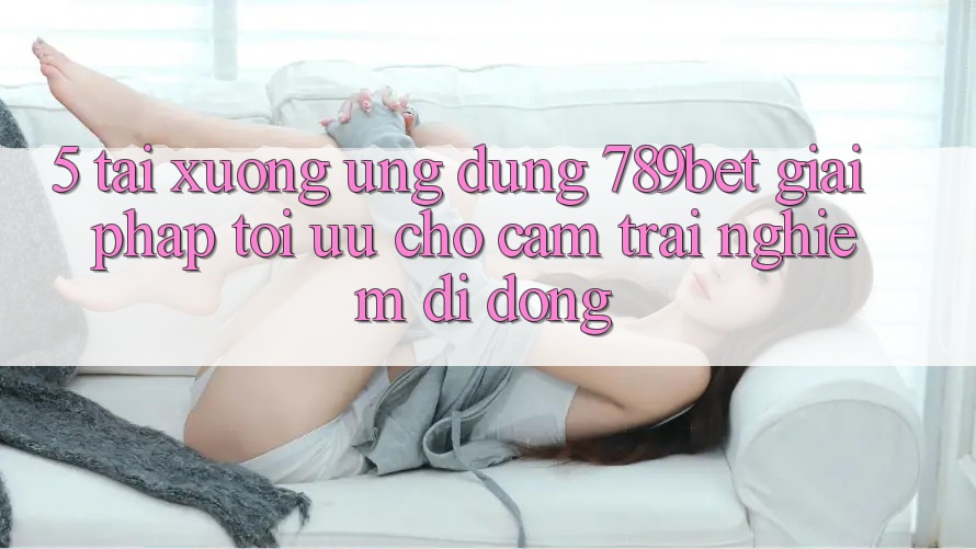 5. Tải xuống Ứng dụng 789bet - Giải Pháp Tối Ưu Cho Cảm trải nghiệm Di Động