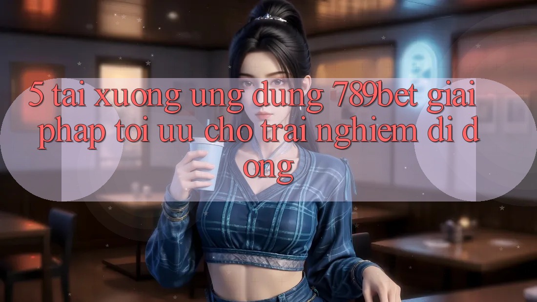5. Tải xuống Ứng dụng 789bet - Giải Pháp Tối Ưu Cho Trải Nghiệm Di Động