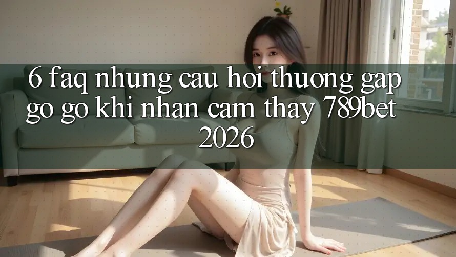6. FAQ - Những Câu Hỏi Thường Gặp gỡ gỡ Khi Nhận cảm thấy 789bet 2026