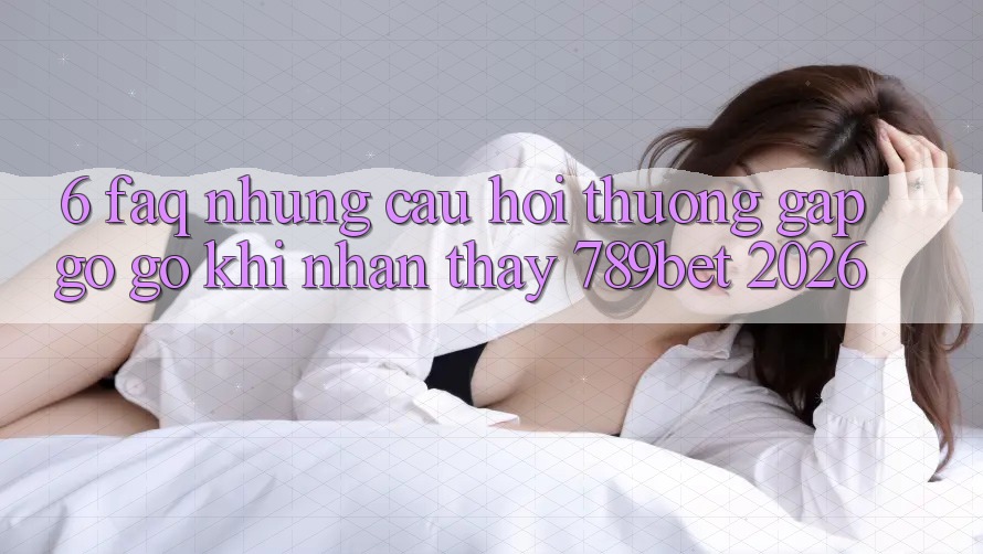 6. FAQ - Những Câu Hỏi Thường Gặp gỡ gỡ Khi Nhận thấy 789bet 2026