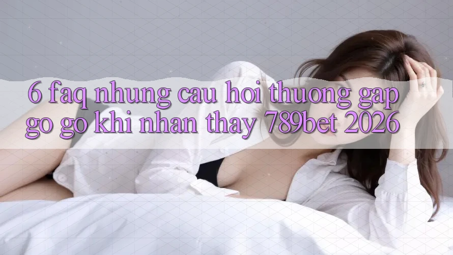 6. FAQ - Những Câu Hỏi Thường Gặp gỡ gỡ Khi Nhận thấy 789bet 2026