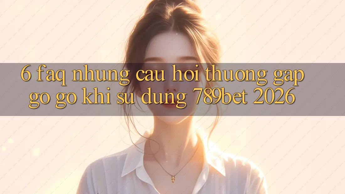 6. FAQ - Những Câu Hỏi Thường Gặp gỡ gỡ Khi Sử dụng 789bet 2026