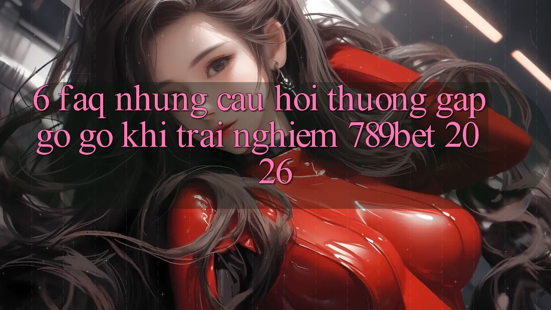 6. FAQ - Những Câu Hỏi Thường Gặp gỡ gỡ Khi Trải Nghiệm 789bet 2026