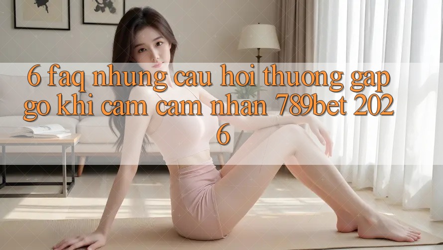 6. FAQ - Những Câu Hỏi Thường Gặp gỡ Khi Cảm cảm nhận 789bet 2026