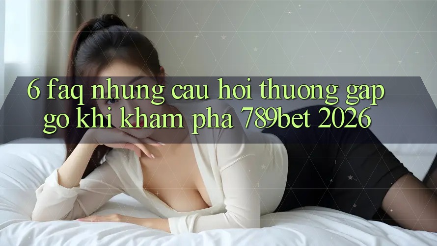 6. FAQ - Những Câu Hỏi Thường Gặp gỡ Khi Khám phá 789bet 2026