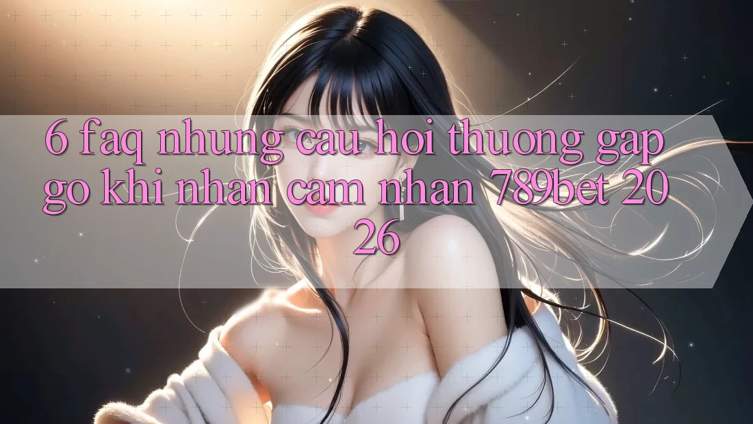 6. FAQ - Những Câu Hỏi Thường Gặp gỡ Khi Nhận cảm nhận 789bet 2026