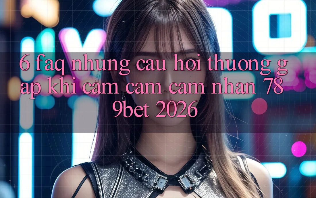 6. FAQ - Những Câu Hỏi Thường Gặp Khi Cảm cảm cảm nhận 789bet 2026
