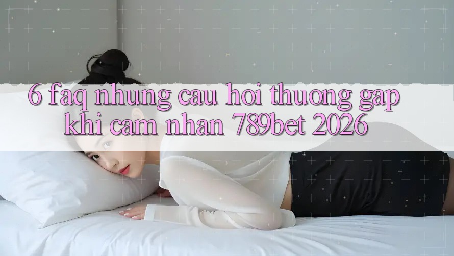 6. FAQ - Những Câu Hỏi Thường Gặp Khi Cảm nhận 789bet 2026