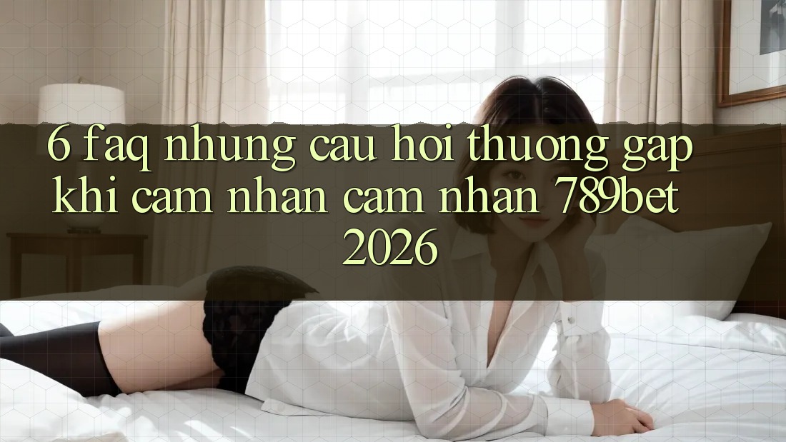 6. FAQ - Những Câu Hỏi Thường Gặp Khi Cảm nhận cảm nhận 789bet 2026