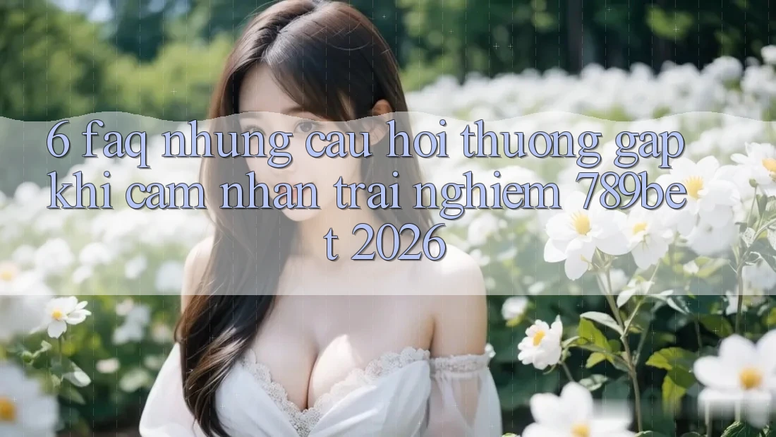 6. FAQ - Những Câu Hỏi Thường Gặp Khi Cảm nhận trải nghiệm 789bet 2026
