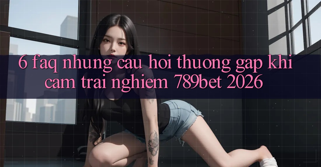 6. FAQ - Những Câu Hỏi Thường Gặp Khi Cảm trải nghiệm 789bet 2026