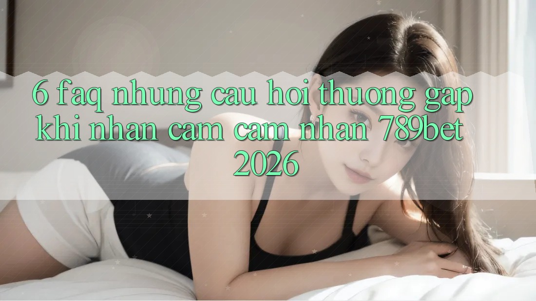 6. FAQ - Những Câu Hỏi Thường Gặp Khi Nhận cảm cảm nhận 789bet 2026