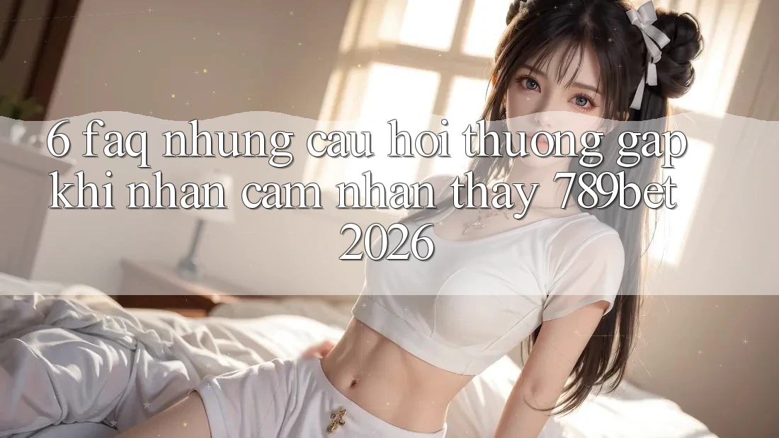 6. FAQ - Những Câu Hỏi Thường Gặp Khi Nhận cảm nhận thấy 789bet 2026