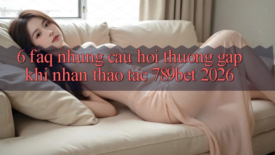 6. FAQ - Những Câu Hỏi Thường Gặp Khi Nhận thao tác 789bet 2026