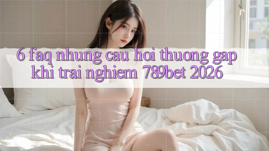 6. FAQ - Những Câu Hỏi Thường Gặp Khi Trải Nghiệm 789bet 2026