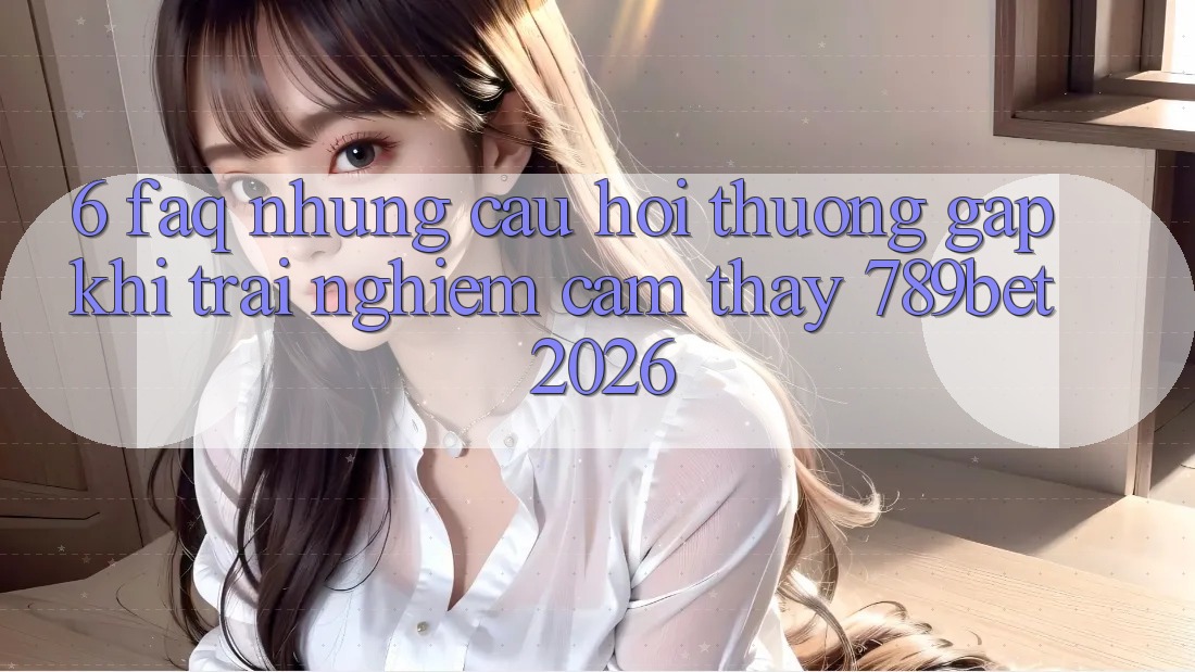 6. FAQ - Những Câu Hỏi Thường Gặp Khi Trải nghiệm cảm thấy 789bet 2026