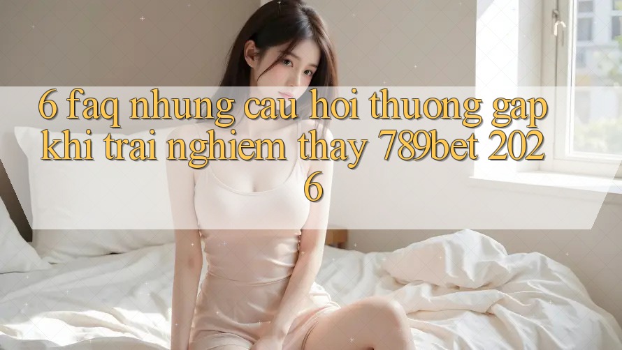 6. FAQ - Những Câu Hỏi Thường Gặp Khi Trải nghiệm thấy 789bet 2026