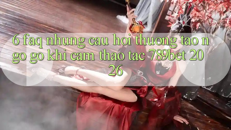6. FAQ - Những Câu Hỏi Thường Tao ngộ gỡ Khi Cảm thao tác 789bet 2026
