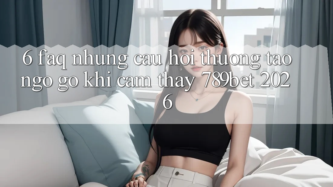 6. FAQ - Những Câu Hỏi Thường Tao ngộ gỡ Khi Cảm thấy 789bet 2026