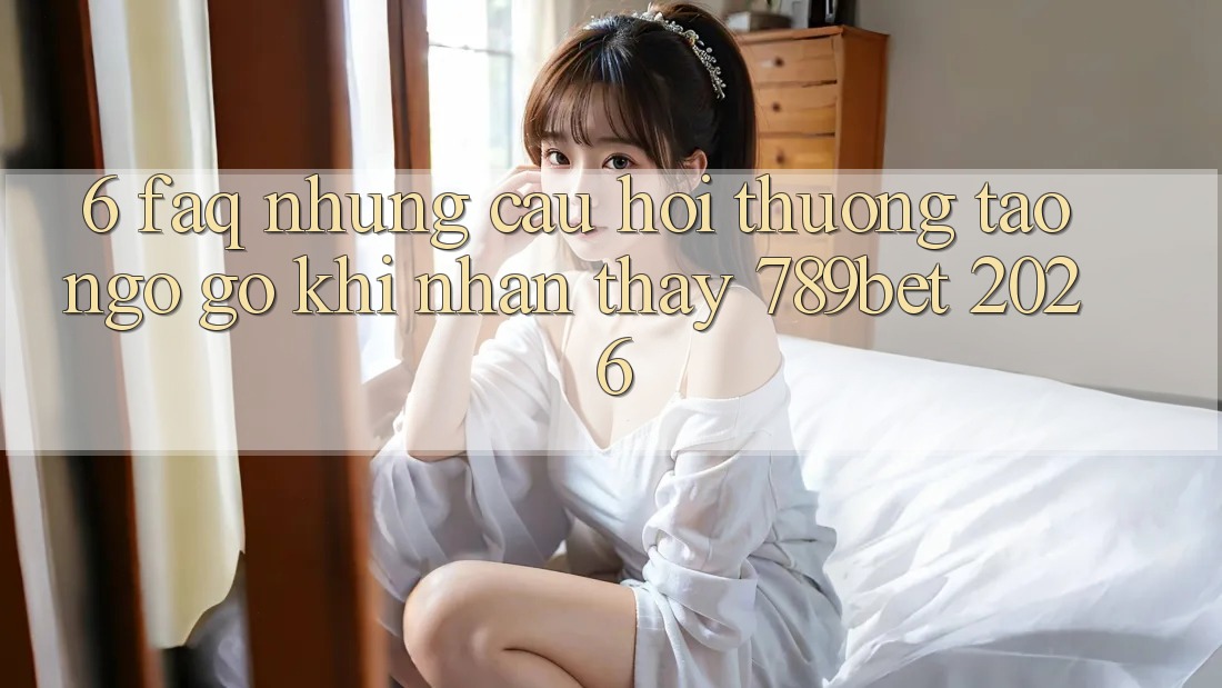 6. FAQ - Những Câu Hỏi Thường Tao ngộ gỡ Khi Nhận thấy 789bet 2026