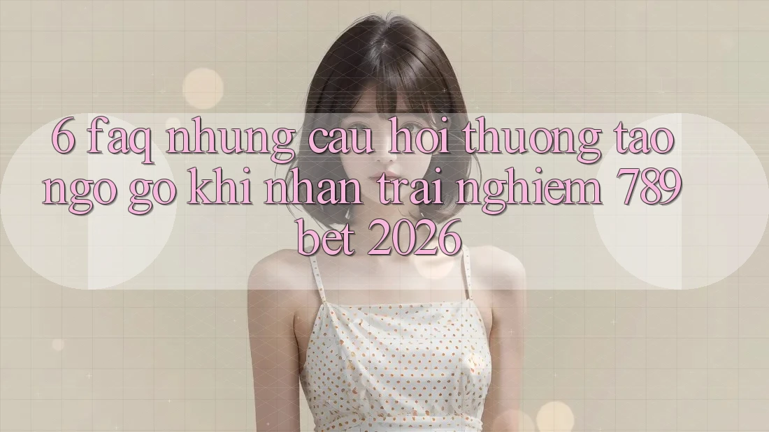 6. FAQ - Những Câu Hỏi Thường Tao ngộ gỡ Khi Nhận trải nghiệm 789bet 2026