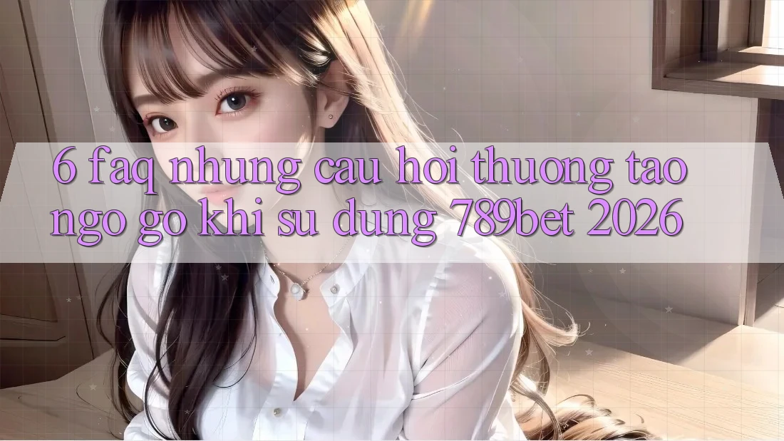 6. FAQ - Những Câu Hỏi Thường Tao ngộ gỡ Khi Sử dụng 789bet 2026