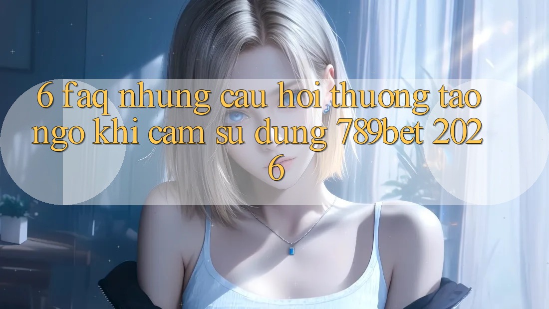 6. FAQ - Những Câu Hỏi Thường Tao ngộ Khi Cảm sử dụng 789bet 2026