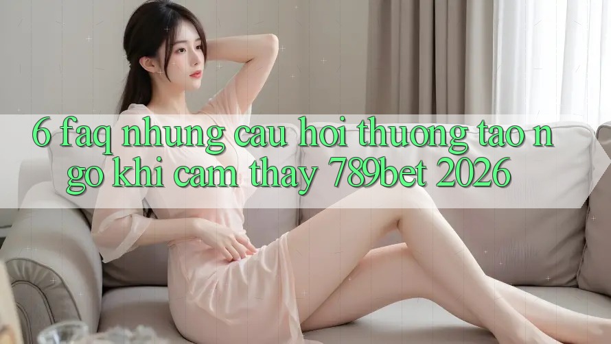6. FAQ - Những Câu Hỏi Thường Tao ngộ Khi Cảm thấy 789bet 2026