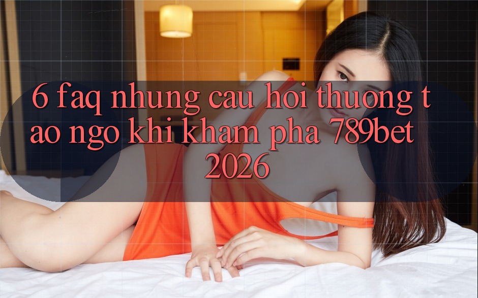 6. FAQ - Những Câu Hỏi Thường Tao ngộ Khi Khám phá 789bet 2026
