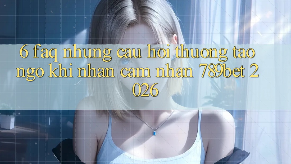 6. FAQ - Những Câu Hỏi Thường Tao ngộ Khi Nhận cảm nhận 789bet 2026