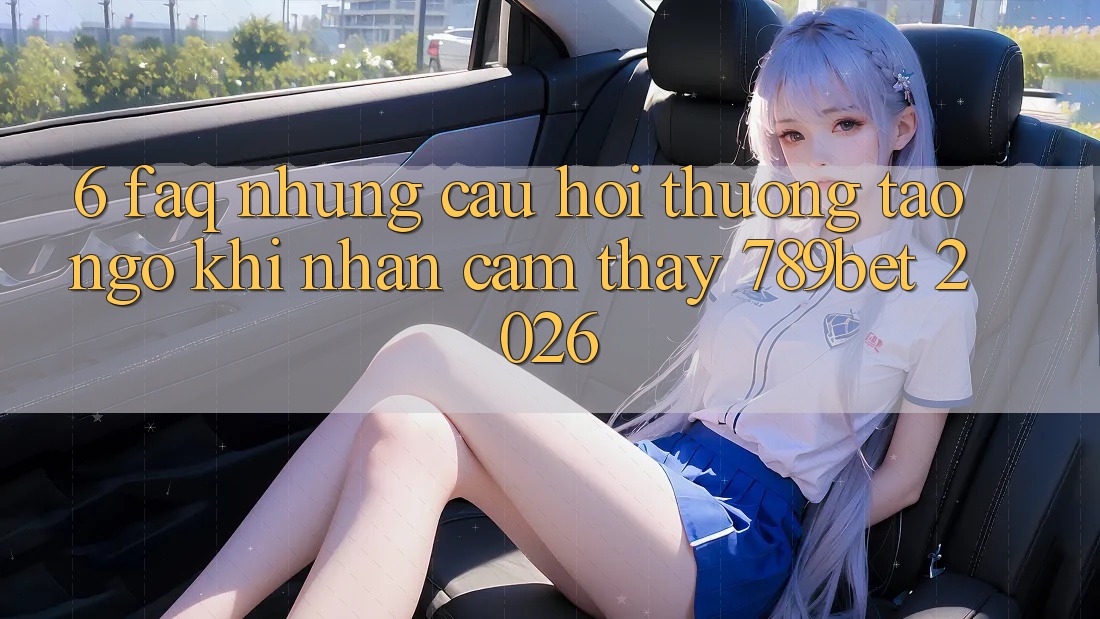 6. FAQ - Những Câu Hỏi Thường Tao ngộ Khi Nhận cảm thấy 789bet 2026