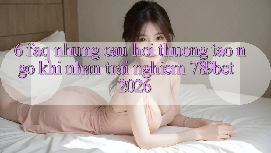 6. FAQ - Những Câu Hỏi Thường Tao ngộ Khi Nhận trải nghiệm 789bet 2026