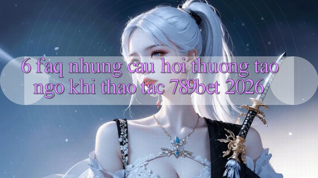 6. FAQ - Những Câu Hỏi Thường Tao ngộ Khi Thao tác 789bet 2026
