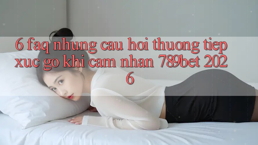 6. FAQ - Những Câu Hỏi Thường Tiếp xúc gỡ Khi Cảm nhận 789bet 2026