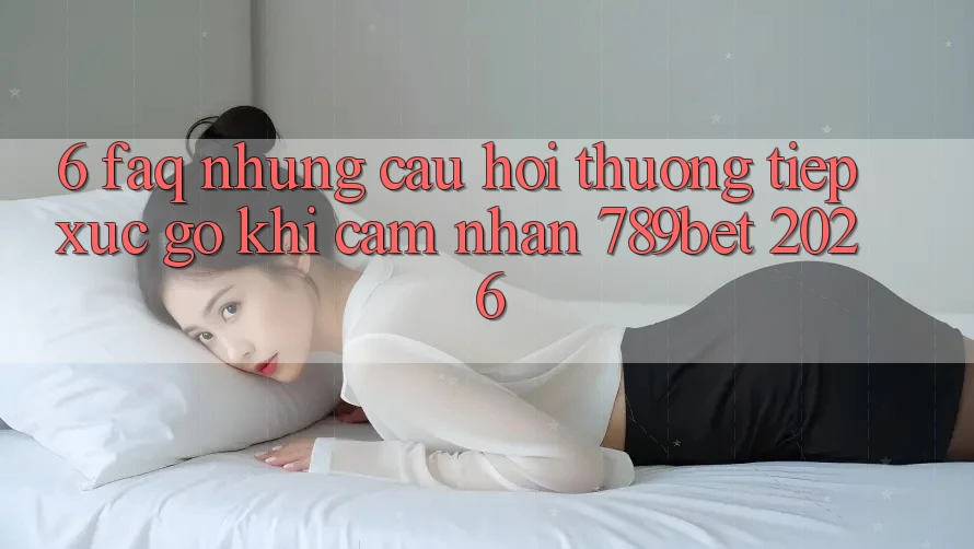 6. FAQ - Những Câu Hỏi Thường Tiếp xúc gỡ Khi Cảm nhận 789bet 2026