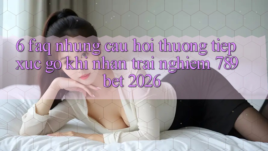 6. FAQ - Những Câu Hỏi Thường Tiếp xúc gỡ Khi Nhận trải nghiệm 789bet 2026
