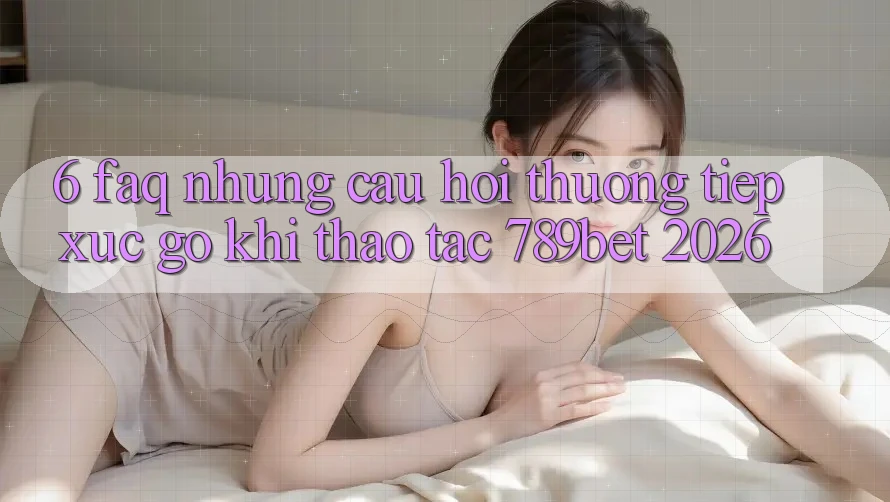 6. FAQ - Những Câu Hỏi Thường Tiếp xúc gỡ Khi Thao tác 789bet 2026