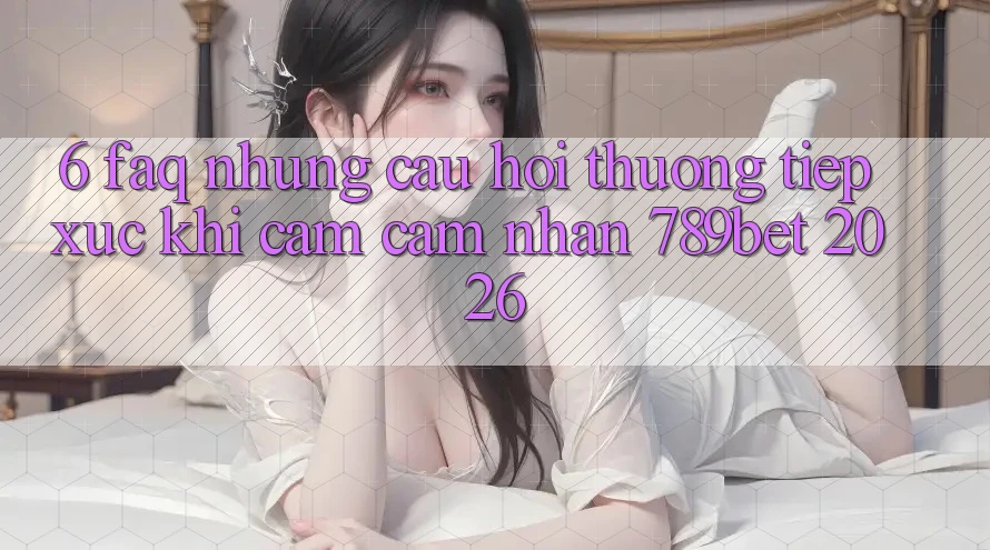 6. FAQ - Những Câu Hỏi Thường Tiếp xúc Khi Cảm cảm nhận 789bet 2026