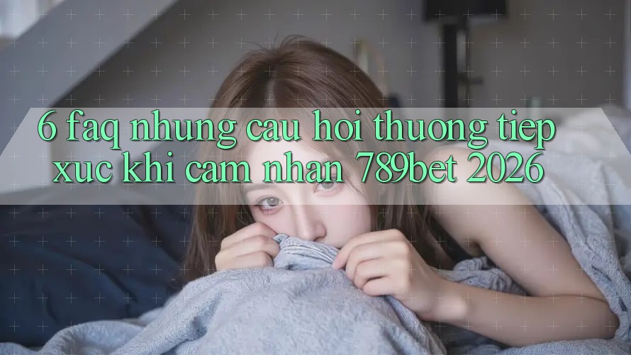 6. FAQ - Những Câu Hỏi Thường Tiếp xúc Khi Cảm nhận 789bet 2026