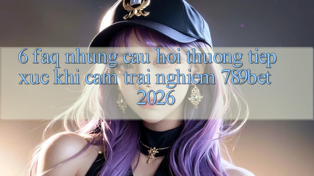 6. FAQ - Những Câu Hỏi Thường Tiếp xúc Khi Cảm trải nghiệm 789bet 2026