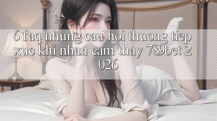 6. FAQ - Những Câu Hỏi Thường Tiếp xúc Khi Nhận cảm thấy 789bet 2026