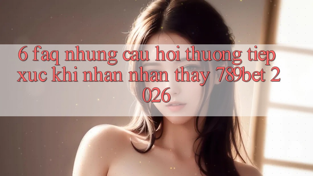6. FAQ - Những Câu Hỏi Thường Tiếp xúc Khi Nhận nhận thấy 789bet 2026