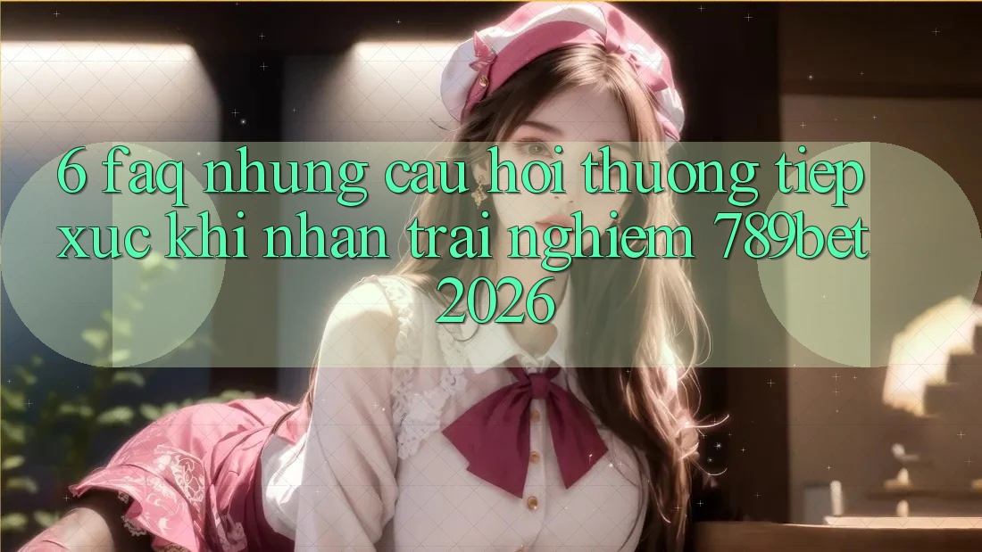 6. FAQ - Những Câu Hỏi Thường Tiếp xúc Khi Nhận trải nghiệm 789bet 2026