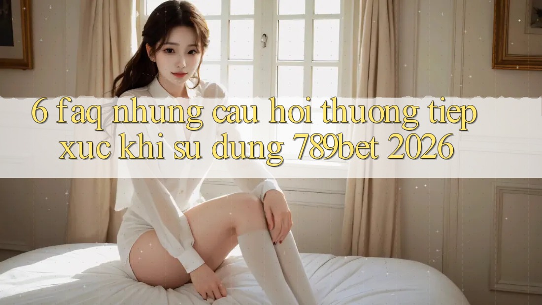 6. FAQ - Những Câu Hỏi Thường Tiếp xúc Khi Sử dụng 789bet 2026
